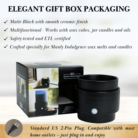 ELEGANT GIFT BOX PACKAGING
Matte Black with smooth ceramic finish
Multifunctional - Works with wax cubes, jar candles and oils
Safety-tested and ETL certified
Crafted specially for Manly Indulgence wax melts and candles