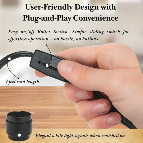 User-Friendly Design with 
Plug-and-Play Convenience. Easy on/off Roller Switch. Simple sliding switch for effortless operation – no hassle, no buttons. 3 feet cord length. Elegant white light signals when switched on